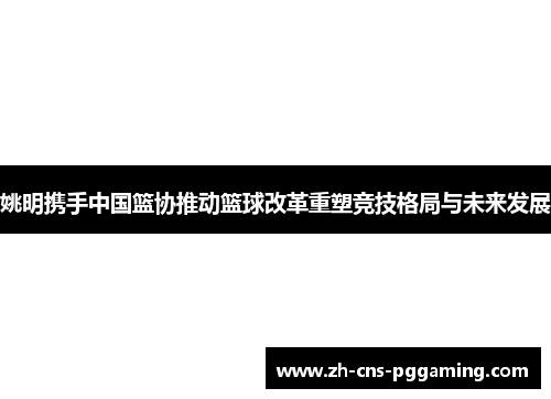 姚明携手中国篮协推动篮球改革重塑竞技格局与未来发展