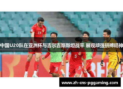 中国U20队在亚洲杯与吉尔吉斯斯坦战平 展现顽强拼搏精神