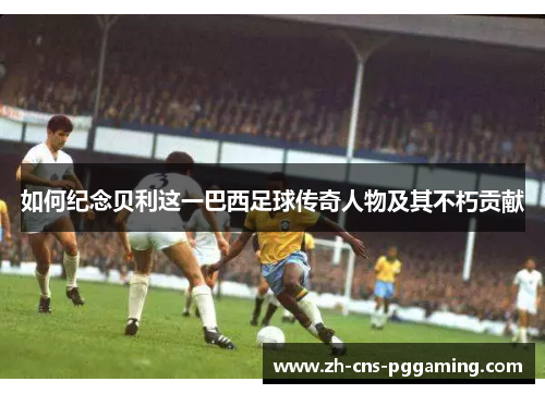 如何纪念贝利这一巴西足球传奇人物及其不朽贡献