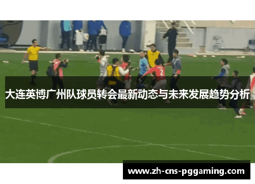 大连英博广州队球员转会最新动态与未来发展趋势分析