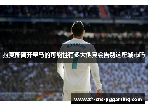 拉莫斯离开皇马的可能性有多大他真会告别这座城市吗