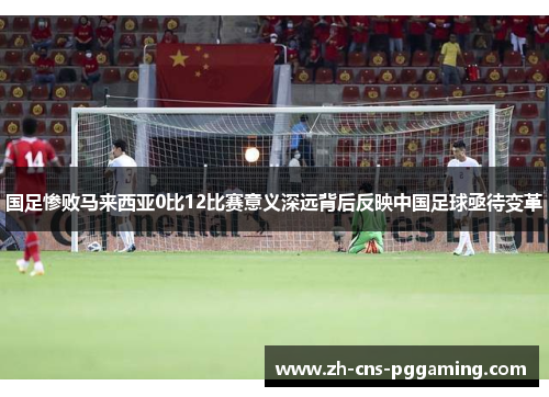 国足惨败马来西亚0比12比赛意义深远背后反映中国足球亟待变革