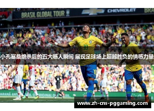 小孔塞桑绝杀后的五大感人瞬间 展现足球场上超越胜负的情感力量