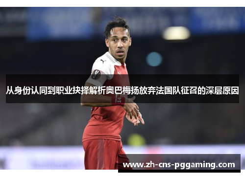 从身份认同到职业抉择解析奥巴梅扬放弃法国队征召的深层原因