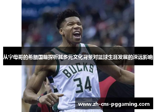 从字母哥的希腊国籍探析其多元文化背景对篮球生涯发展的深远影响 从字母哥的希腊国籍探析其多元文化背景对篮球生涯发展的深远影响