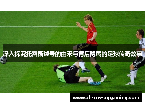 深入探究托雷斯绰号的由来与背后隐藏的足球传奇故事 深入探究托雷斯绰号的由来与背后隐藏的足球传奇故事