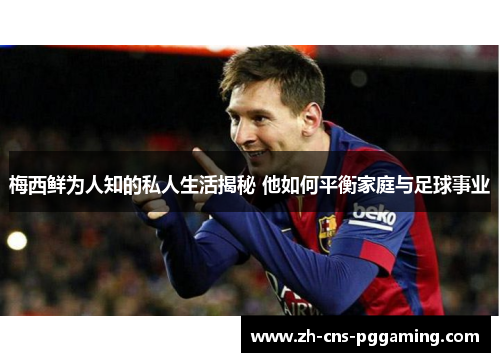 梅西鲜为人知的私人生活揭秘 他如何平衡家庭与足球事业