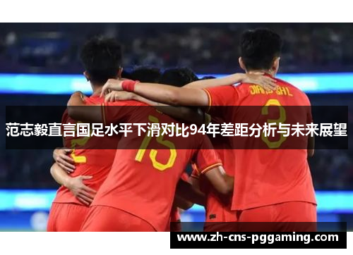 范志毅直言国足水平下滑对比94年差距分析与未来展望